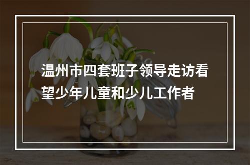 温州市四套班子领导走访看望少年儿童和少儿工作者