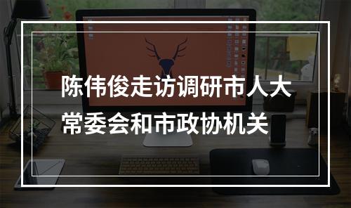 陈伟俊走访调研市人大常委会和市政协机关