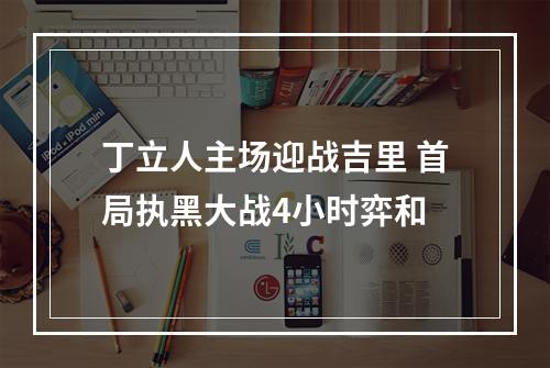 丁立人主场迎战吉里 首局执黑大战4小时弈和