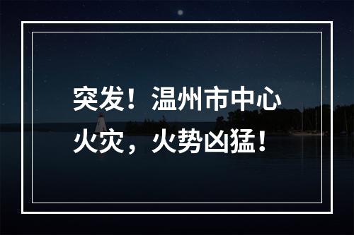 突发！温州市中心火灾，火势凶猛！