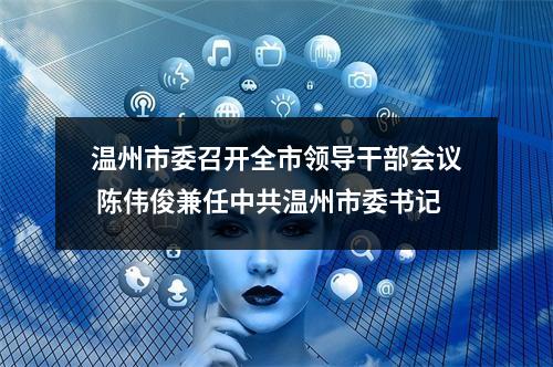 温州市委召开全市领导干部会议 陈伟俊兼任中共温州市委书记