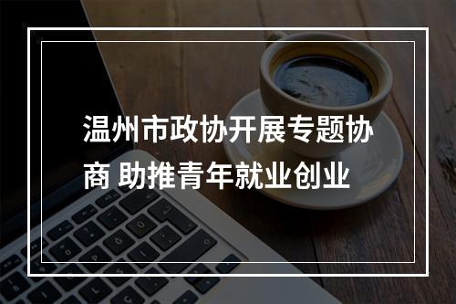温州市政协开展专题协商 助推青年就业创业
