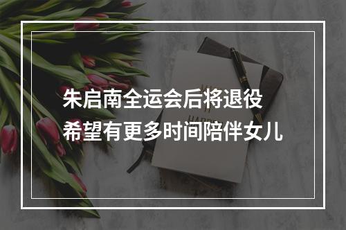 朱启南全运会后将退役 希望有更多时间陪伴女儿