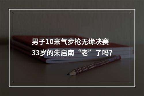 男子10米气步枪无缘决赛 33岁的朱启南“老”了吗？