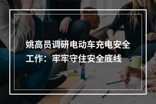 姚高员调研电动车充电安全工作：牢牢守住安全底线