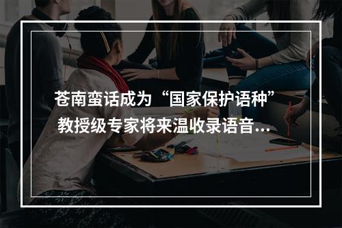 苍南蛮话成为“国家保护语种”  教授级专家将来温收录语音制作成册