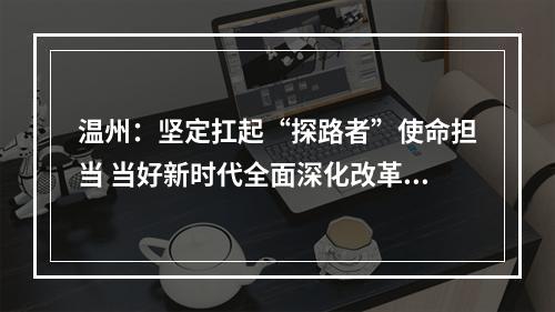 温州：坚定扛起“探路者”使命担当 当好新时代全面深化改革的排头兵