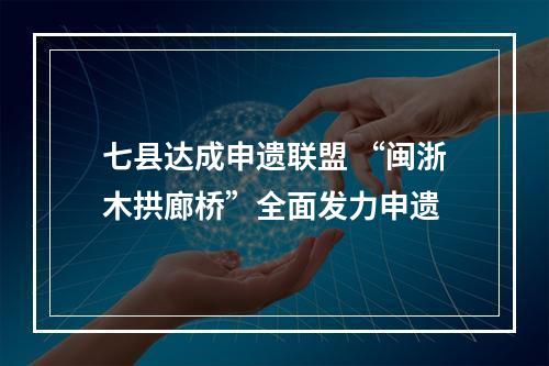 七县达成申遗联盟 “闽浙木拱廊桥”全面发力申遗