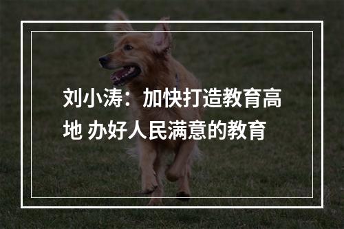 刘小涛：加快打造教育高地 办好人民满意的教育