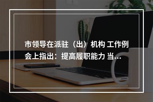 市领导在派驻（出）机构 工作例会上指出：提高履职能力 当好监督“探头”