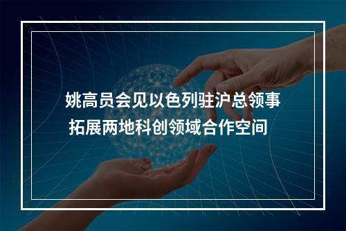 姚高员会见以色列驻沪总领事 拓展两地科创领域合作空间