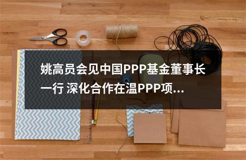 姚高员会见中国PPP基金董事长一行 深化合作在温PPP项目
