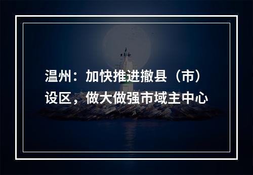 温州：加快推进撤县（市）设区，做大做强市域主中心