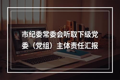 市纪委常委会听取下级党委（党组）主体责任汇报