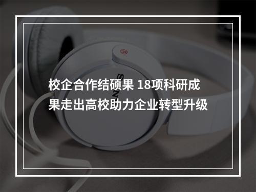 校企合作结硕果 18项科研成果走出高校助力企业转型升级