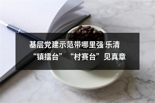 基层党建示范带哪里强 乐清“镇擂台”“村赛台”见真章