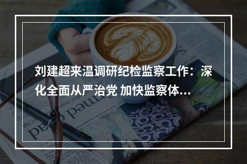 刘建超来温调研纪检监察工作：深化全面从严治党 加快监察体制改革