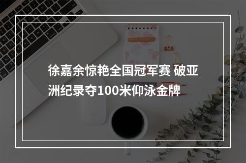 徐嘉余惊艳全国冠军赛 破亚洲纪录夺100米仰泳金牌