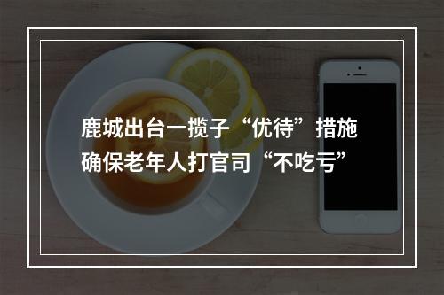 鹿城出台一揽子“优待”措施 确保老年人打官司“不吃亏”