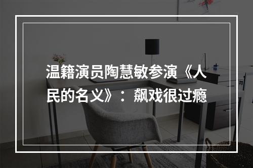 温籍演员陶慧敏参演《人民的名义》：飙戏很过瘾