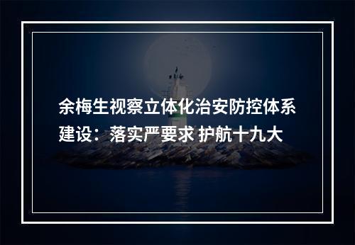 余梅生视察立体化治安防控体系建设：落实严要求 护航十九大