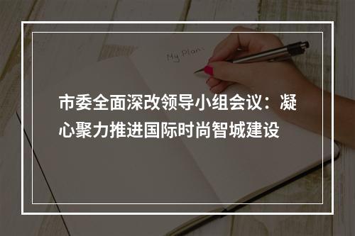 市委全面深改领导小组会议：凝心聚力推进国际时尚智城建设