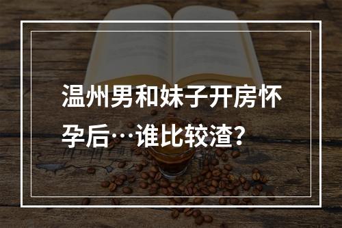 温州男和妹子开房怀孕后…谁比较渣？