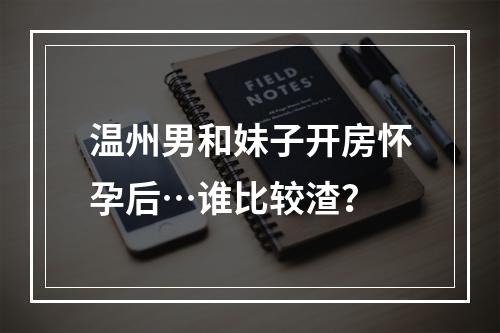 温州男和妹子开房怀孕后…谁比较渣？