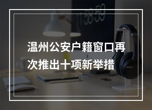 温州公安户籍窗口再次推出十项新举措