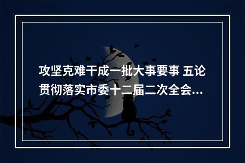攻坚克难干成一批大事要事 五论贯彻落实市委十二届二次全会精神