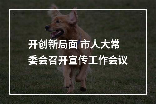开创新局面 市人大常委会召开宣传工作会议