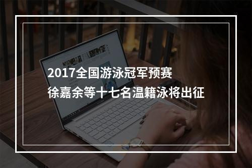 2017全国游泳冠军预赛 徐嘉余等十七名温籍泳将出征