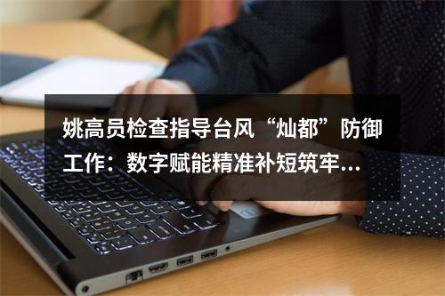 姚高员检查指导台风“灿都”防御工作：数字赋能精准补短筑牢防线