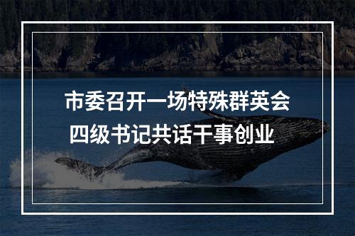 市委召开一场特殊群英会 四级书记共话干事创业