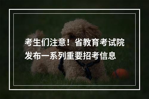考生们注意！省教育考试院发布一系列重要招考信息