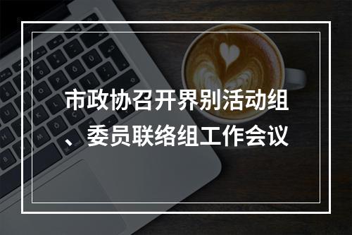 市政协召开界别活动组、委员联络组工作会议