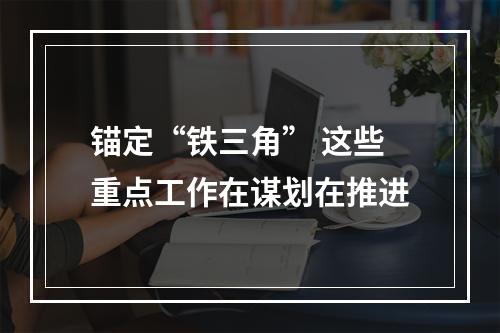 锚定“铁三角” 这些重点工作在谋划在推进