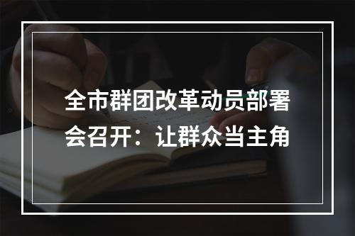 全市群团改革动员部署会召开：让群众当主角