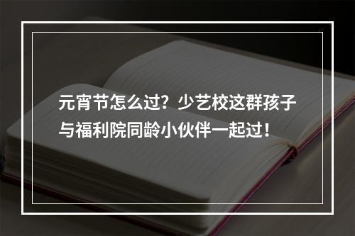 元宵节怎么过？少艺校这群孩子与福利院同龄小伙伴一起过！