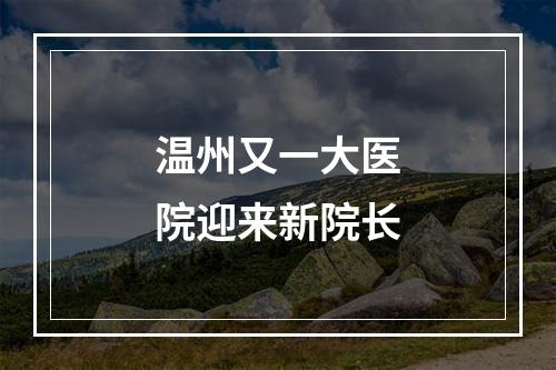 温州又一大医院迎来新院长