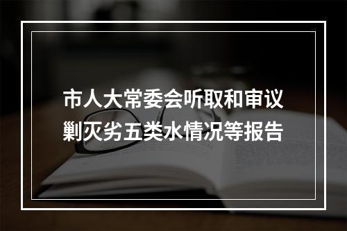 市人大常委会听取和审议剿灭劣五类水情况等报告