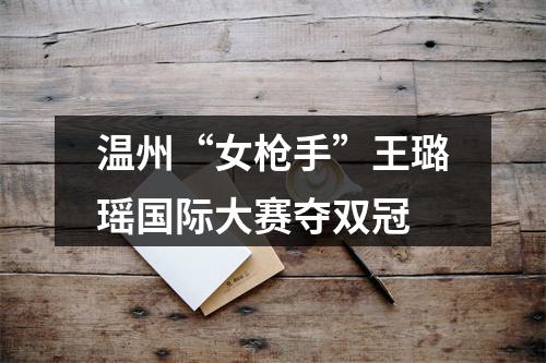 温州“女枪手”王璐瑶国际大赛夺双冠