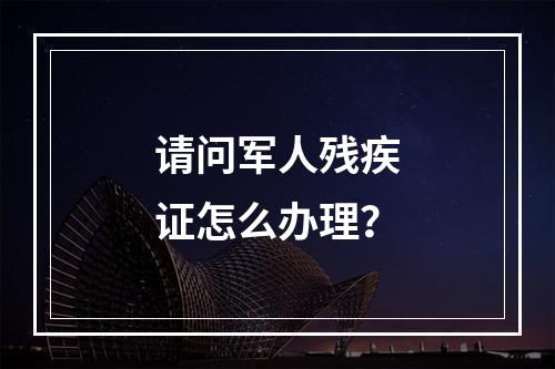 请问军人残疾证怎么办理？