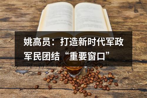 姚高员：打造新时代军政军民团结“重要窗口”