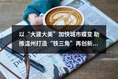 以“大建大美”加快城市蝶变 助推温州打造“铁三角”再创新辉煌