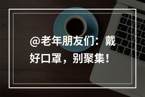 @老年朋友们：戴好口罩，别聚集！