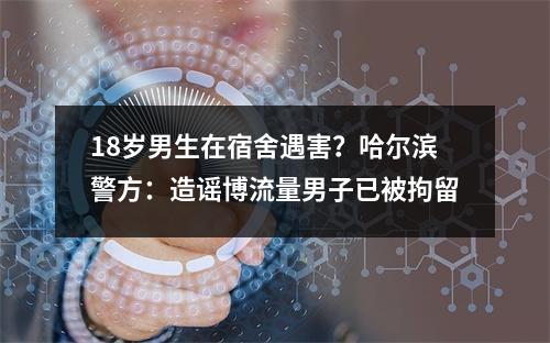 18岁男生在宿舍遇害？哈尔滨警方：造谣博流量男子已被拘留