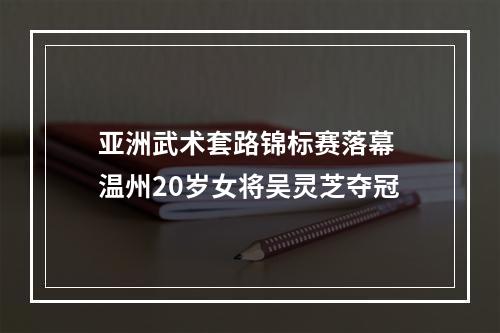 亚洲武术套路锦标赛落幕 温州20岁女将吴灵芝夺冠