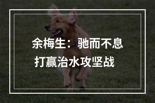 余梅生：驰而不息 打赢治水攻坚战