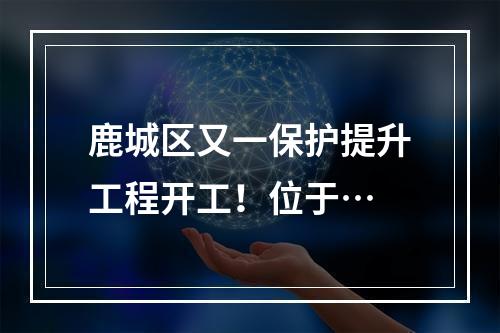鹿城区又一保护提升工程开工！位于…